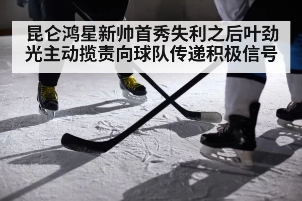 昆仑鸿星新帅首秀失利之后叶劲光主动揽责向球队传递积极信号